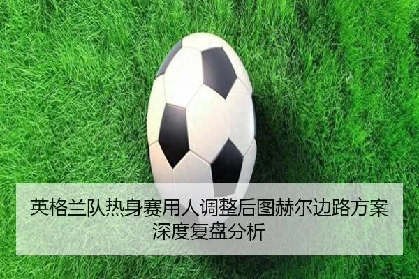 英格兰队热身赛用人调整后图赫尔边路方案深度复盘分析
